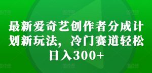 最新爱奇艺创作者分成计划新玩法，冷门赛道轻松日入300+【揭秘】--皓收集 | 网创宝典