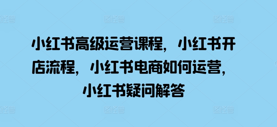 小红书高级运营课程，小红书开店流程，小红书电商如何运营，小红书疑问解答-皓收集 | 网创宝典