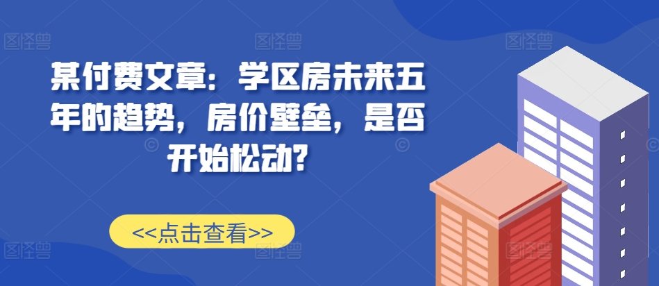 某付费文章：学区房未来五年的趋势，房价壁垒，是否开始松动?-皓收集 | 网创宝典