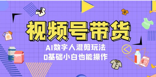 视频号带货，AI数字人混剪玩法，0基础小白也能操作-皓收集 | 网创宝典