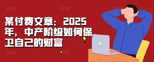 某付费文章：2025年，中产阶级如何保卫自己的财富-皓收集 | 网创宝典