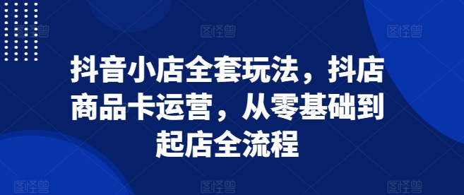 抖音小店全套玩法，抖店商品卡运营，从零基础到起店全流程-皓收集 | 网创宝典