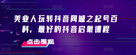 美业人玩转抖音同城之起号百科，最好的抖音启蒙课程-皓收集 | 网创宝典