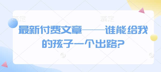 最新付费文章——谁能给我的孩子一个出路?-皓收集 | 网创宝典