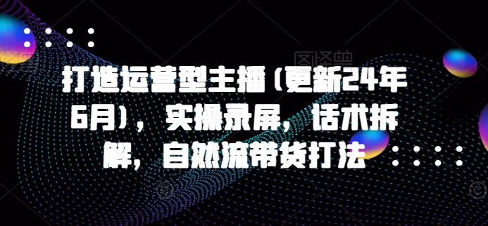 打造运营型主播(更新25年2月)，实操录屏，话术拆解，自然流带货打法-皓收集 | 网创宝典