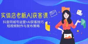 实体店老板AI获客课：抖音同城号运营+AI获客技巧，短视频制作与发布策略--皓收集 | 网创宝典