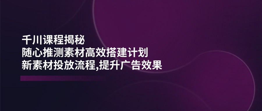 千川课程揭秘：随心推测素材高效搭建计划,新素材投放流程,提升广告效果-皓收集 | 网创宝典