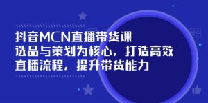 抖音MCN直播带货课：选品与策划为核心, 打造高效直播流程, 提升带货能力--皓收集 | 网创宝典