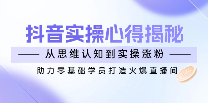 抖音实战心得揭秘，从思维认知到实操涨粉，助力零基础学员打造火爆直播间-皓收集 | 网创宝典