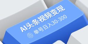 AI头条视频变现：AI原创搬运玩法，无需剪辑，多平台发布，单号日入30-300--皓收集 | 网创宝典
