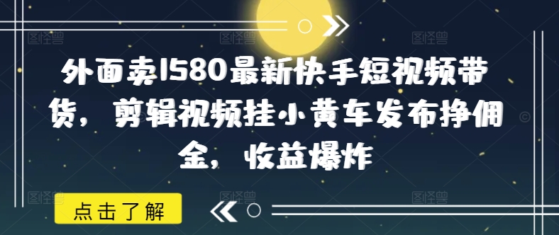 外面卖1580最新快手短视频带货，剪辑视频挂小黄车发布挣佣金，收益爆炸-皓收集 | 网创宝典