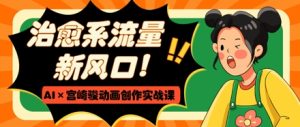 治愈系流量新风口，AI+宫崎骏动画创作实战课，从0到1打造爆款视频--皓收集 | 网创宝典