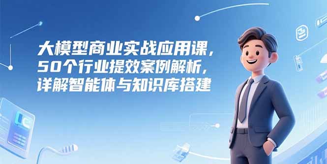大模型商业实战应用课，50个行业提效案例解析，详解智能体与知识库搭建--皓收集 | 网创宝典
